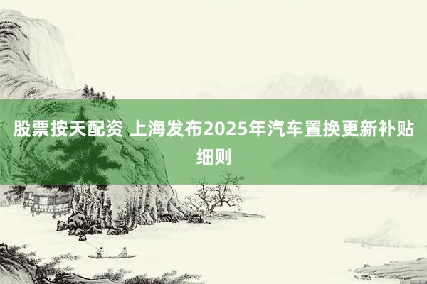 股票按天配资 上海发布2025年汽车置换更新补贴细则