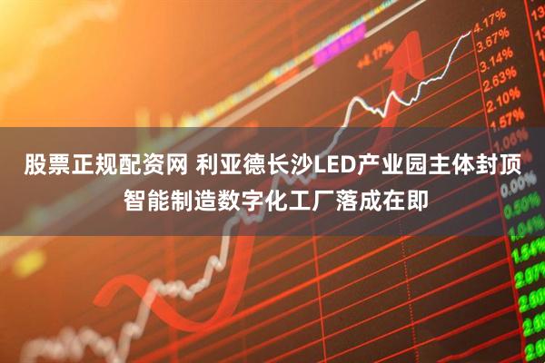 股票正规配资网 利亚德长沙LED产业园主体封顶 智能制造数字化工厂落成在即