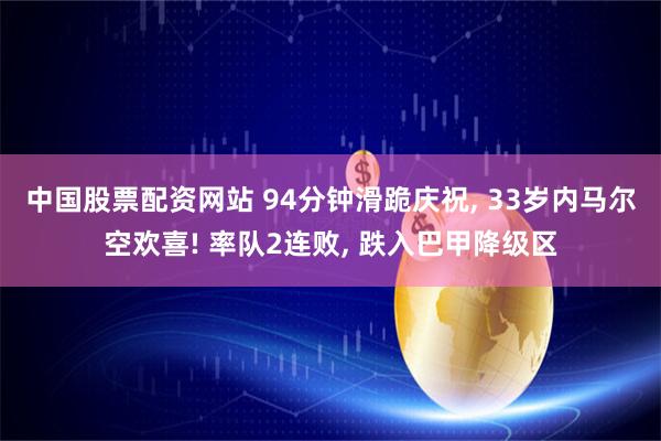 中国股票配资网站 94分钟滑跪庆祝, 33岁内马尔空欢喜! 率队2连败, 跌入巴甲降级区