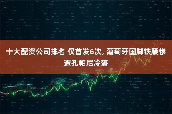 十大配资公司排名 仅首发6次, 葡萄牙国脚铁腰惨遭孔帕尼冷落