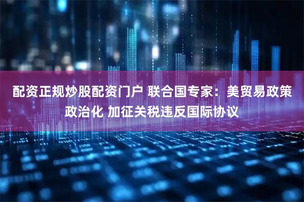 配资正规炒股配资门户 联合国专家：美贸易政策政治化 加征关税违反国际协议