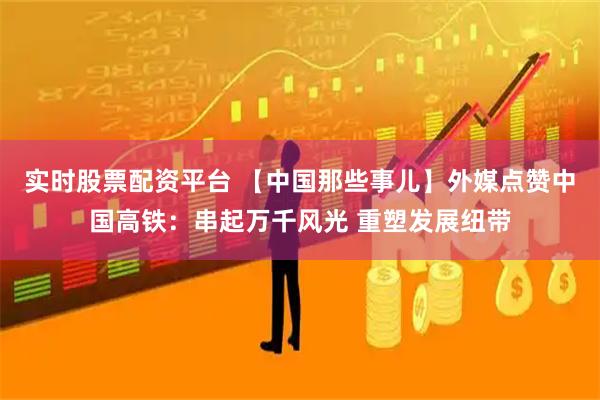 实时股票配资平台 【中国那些事儿】外媒点赞中国高铁：串起万千风光 重塑发展纽带