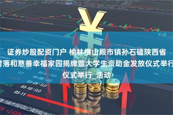 证券炒股配资门户 榆林横山殿市镇孙石磕陕西省传统村落和慈善幸福家园揭牌暨大学生资助金发放仪式举行_活动