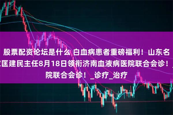股票配资论坛是什么 白血病患者重磅福利！山东名中医药专家匡建民主任8月18日领衔济南血液病医院联合会诊！_诊疗_治疗