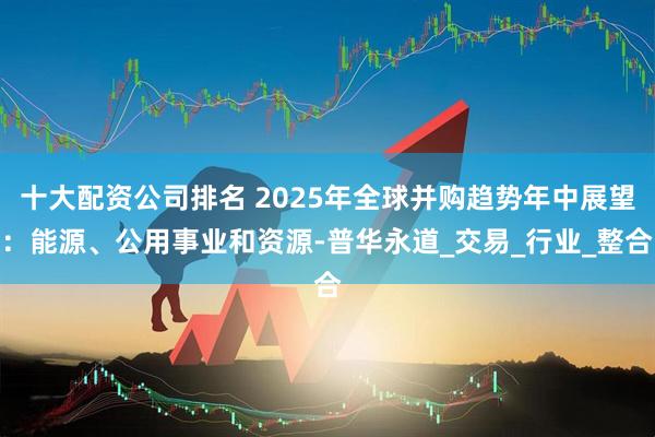 十大配资公司排名 2025年全球并购趋势年中展望：能源、公用事业和资源-普华永道_交易_行业_整合