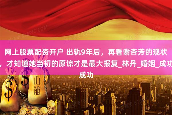 网上股票配资开户 出轨9年后，再看谢杏芳的现状，才知道她当初的原谅才是最大报复_林丹_婚姻_成功