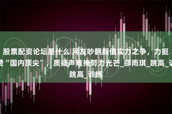 股票配资论坛是什么 网友吵翻颜值实力之争，力挺派赞“国内顶尖”，质疑声难掩努力光芒_邵雨琪_跳高_训练