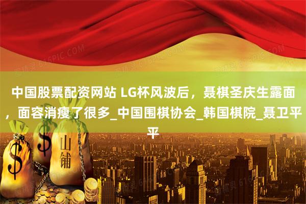 中国股票配资网站 LG杯风波后，聂棋圣庆生露面，面容消瘦了很多_中国围棋协会_韩国棋院_聂卫平