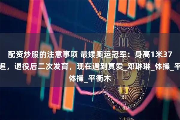 配资炒股的注意事项 最矮奥运冠军：身高1米37无人追，退役后二次发育，现在遇到真爱_邓琳琳_体操_平衡木