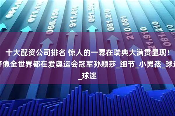十大配资公司排名 惊人的一幕在瑞典大满贯显现！好像全世界都在爱奥运会冠军孙颖莎_细节_小男孩_球迷