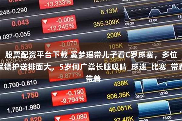 股票配资平台下载 奚梦瑶带儿子看C罗球赛，多位保镖护送排面大，5岁何广燊长腿吸睛_球迷_比赛_带着