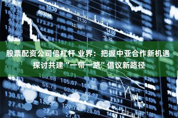 股票配资公司倍杠杆 业界：把握中亚合作新机遇 探讨共建“一带一路”倡议新路径