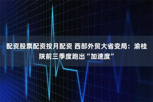 配资股票配资按月配资 西部外贸大省变局：渝桂陕前三季度跑出“加速度”