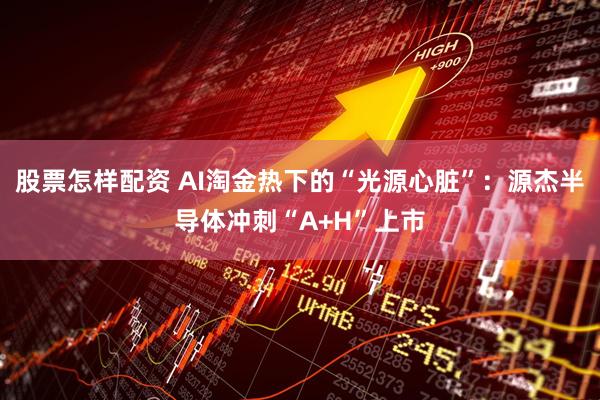 股票怎样配资 AI淘金热下的“光源心脏”：源杰半导体冲刺“A+H”上市